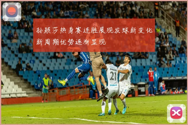 孙颖莎热身赛连胜展现发球新变化新周期优势逐渐显现