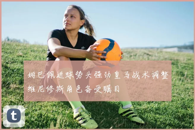 姆巴佩进球势头强劲皇马战术调整维尼修斯角色备受瞩目
