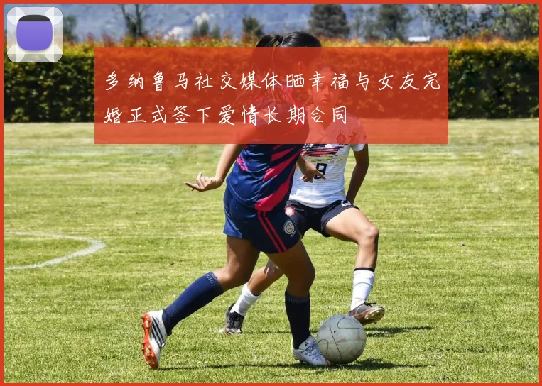 多纳鲁马社交媒体晒幸福与女友完婚正式签下爱情长期合同