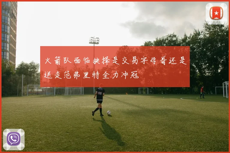 火箭队面临抉择是交易字母哥还是送走范弗里特全力冲冠
