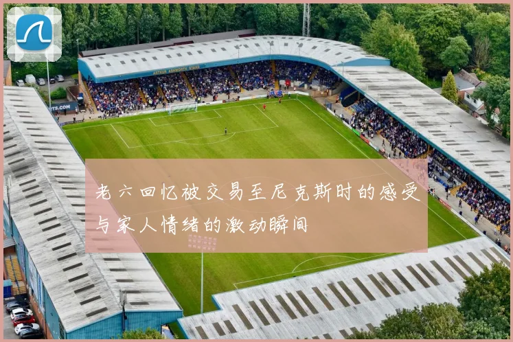 老六回忆被交易至尼克斯时的感受与家人情绪的激动瞬间