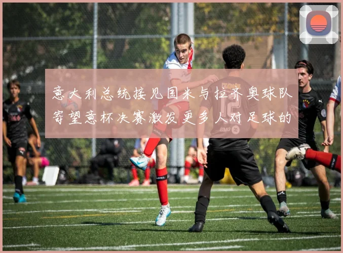 意大利总统接见国米与拉齐奥球队寄望意杯决赛激发更多人对足球的热爱