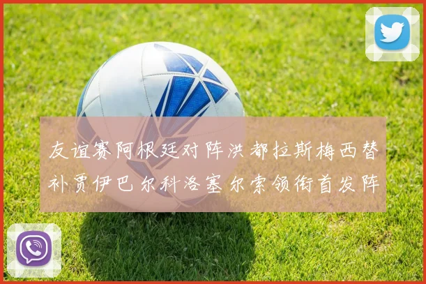 友谊赛阿根廷对阵洪都拉斯梅西替补贾伊巴尔科洛塞尔索领衔首发阵容