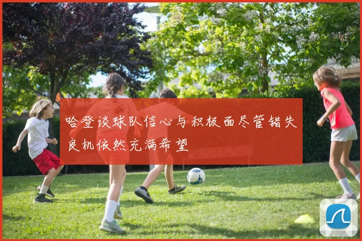 哈登谈球队信心与积极面尽管错失良机依然充满希望