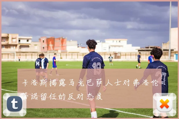卡洛斯揭露马竞巴萨人士对弗洛伦蒂诺留任的反对态度