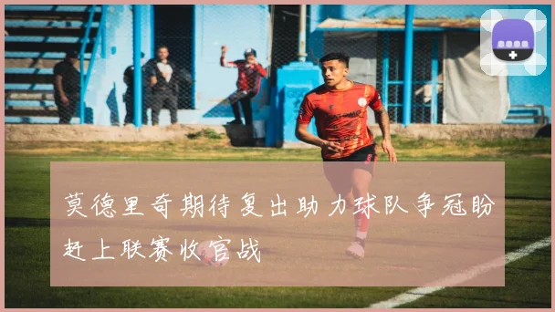 莫德里奇期待复出助力球队争冠盼赶上联赛收官战