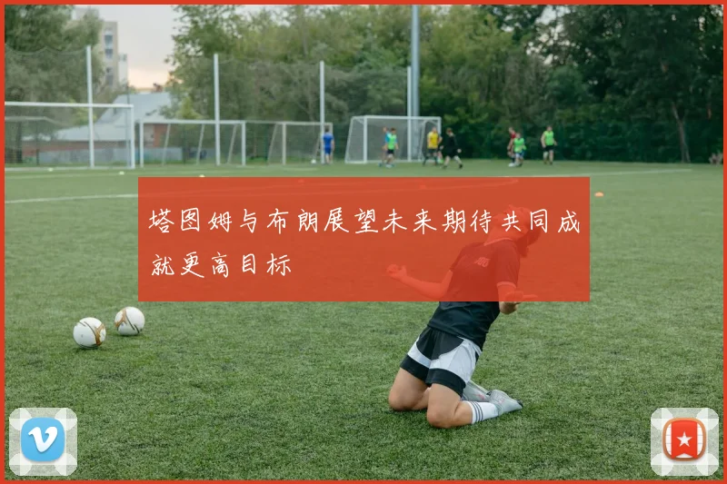 塔图姆与布朗展望未来期待共同成就更高目标