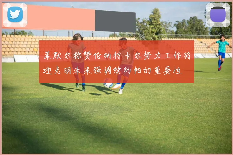 莱默尔称赞伦纳特卡尔努力工作将迎光明未来强调续约帕的重要性