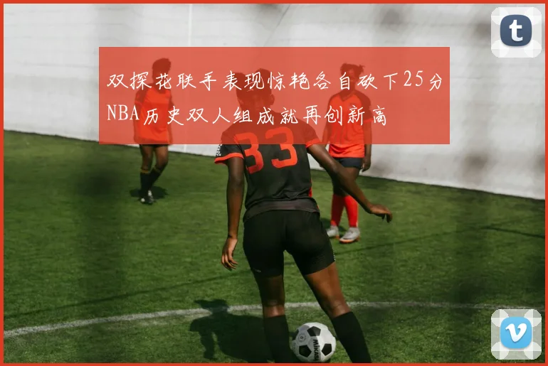 双探花联手表现惊艳各自砍下25分NBA历史双人组成就再创新高