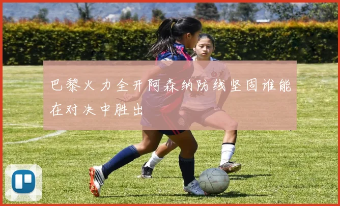 巴黎火力全开阿森纳防线坚固谁能在对决中胜出