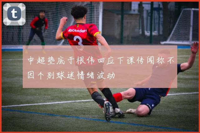 中超垫底于根伟回应下课传闻称不因个别球迷情绪波动
