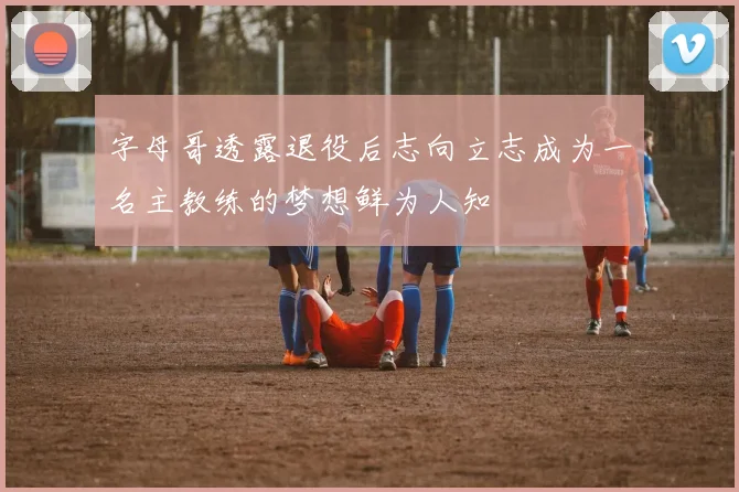 字母哥透露退役后志向立志成为一名主教练的梦想鲜为人知