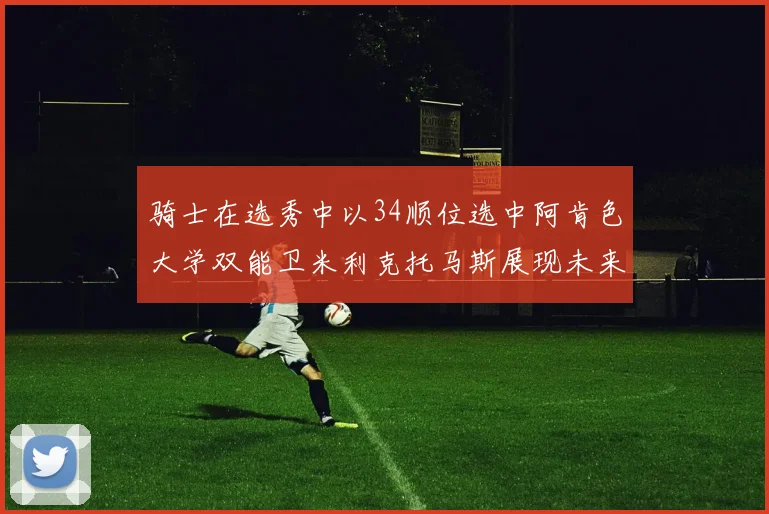 骑士在选秀中以34顺位选中阿肯色大学双能卫米利克托马斯展现未来潜力