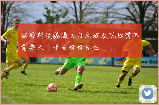 波蒂斯谈威慑力与文班表现称赞不需要大个子当好好先生