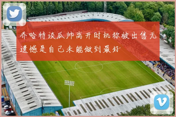 乔哈特谈瓜帅离开时机称被出售无遗憾是自己未能做到最好
