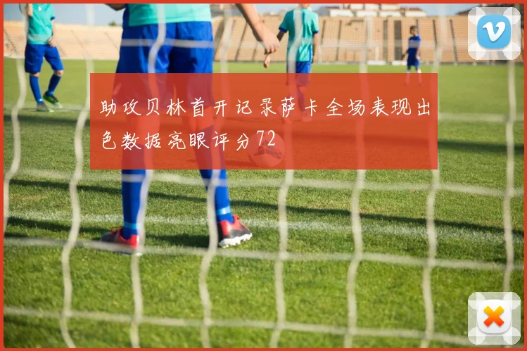 助攻贝林首开记录萨卡全场表现出色数据亮眼评分72