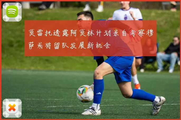 莫雷托透露阿莫林计划亲自考察穆萨或将留队发展新机会
